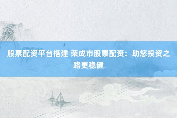 股票配资平台搭建 荣成市股票配资：助您投资之路更稳健