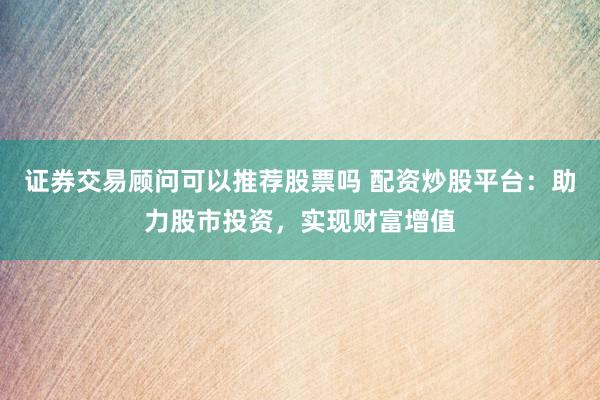 证券交易顾问可以推荐股票吗 配资炒股平台：助力股市投资，实现财富增值