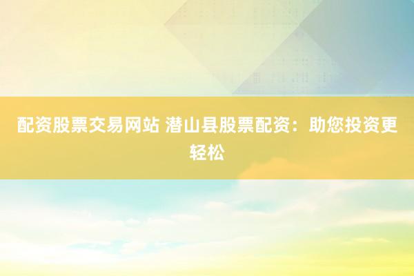 配资股票交易网站 潜山县股票配资：助您投资更轻松