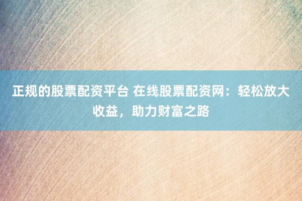 正规的股票配资平台 在线股票配资网：轻松放大收益，助力财富之路