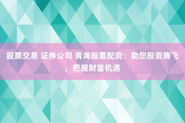 股票交易 证券公司 青海股票配资：助您投资腾飞，把握财富机遇