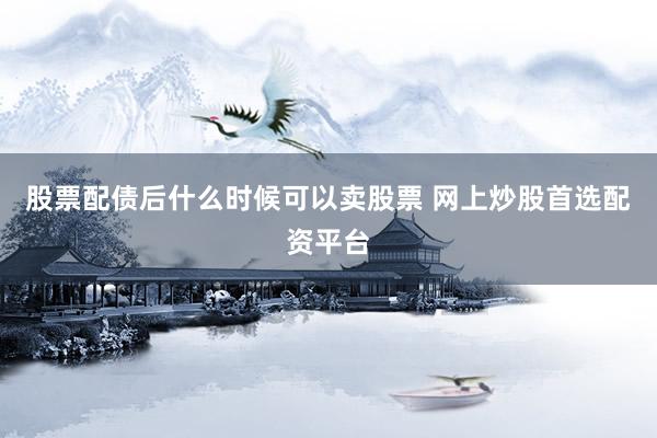 股票配债后什么时候可以卖股票 网上炒股首选配资平台