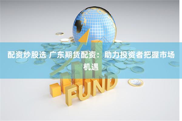 配资炒股选 广东期货配资：助力投资者把握市场机遇